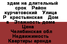 здам на длительный срок › Район ­ курчатовский › Улица ­ Р. крестьянская › Дом ­ 18а › Этажность дома ­ 5 › Цена ­ 10 - Челябинская обл. Недвижимость » Квартиры аренда   